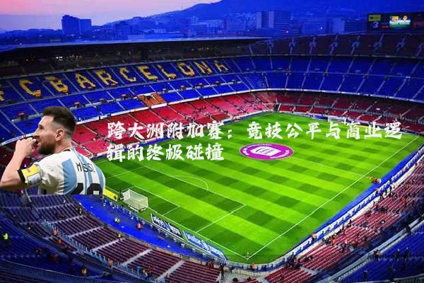 跨大洲附加赛：竞技公平与商业逻辑的终极碰撞